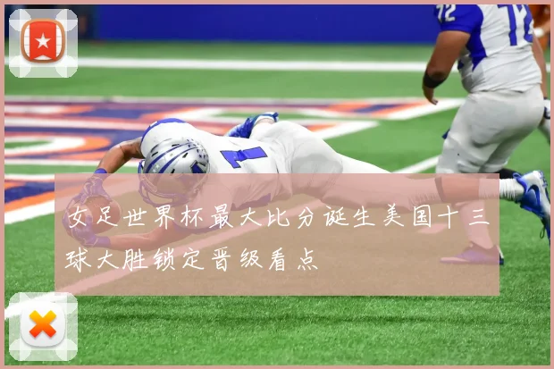 女足世界杯最大比分诞生美国十三球大胜锁定晋级看点