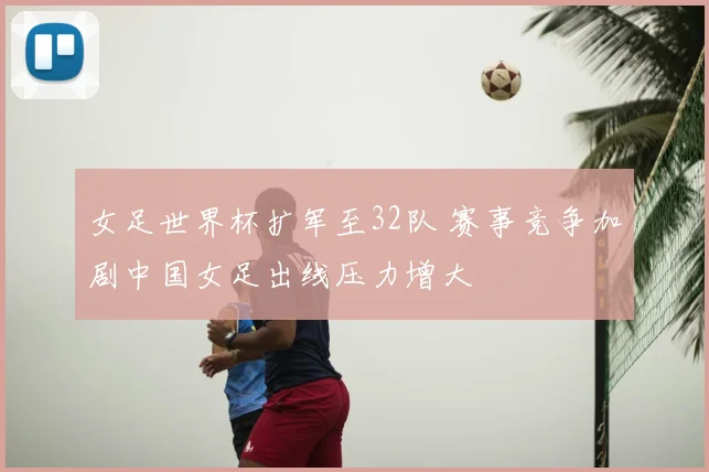 女足世界杯扩军至32队 赛事竞争加剧中国女足出线压力增大