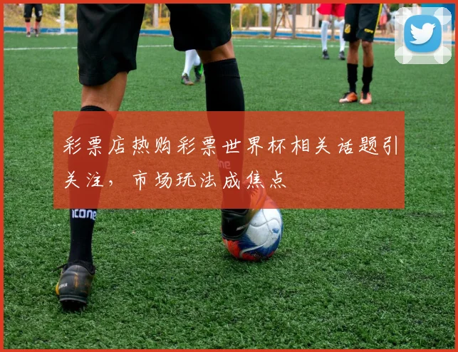 彩票店热购彩票世界杯相关话题引关注，市场玩法成焦点