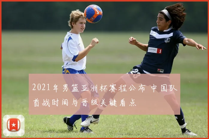 2021年男篮亚洲杯赛程公布 中国队首战时间与晋级关键看点