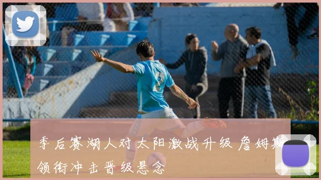 季后赛湖人对太阳激战升级 詹姆斯领衔冲击晋级悬念