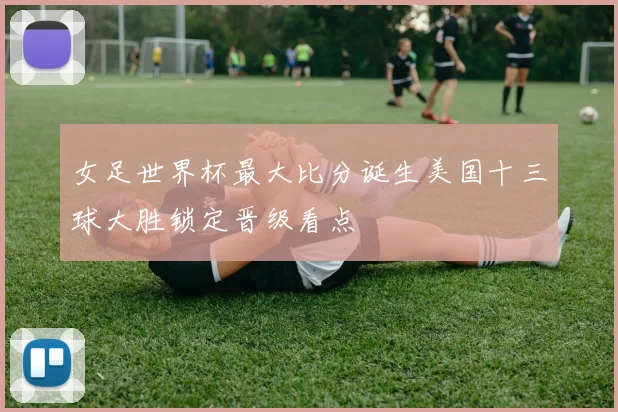 女足世界杯最大比分诞生美国十三球大胜锁定晋级看点