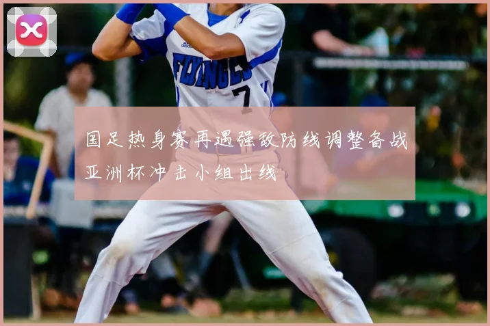 国足热身赛再遇强敌防线调整备战亚洲杯冲击小组出线