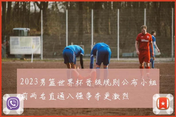 2023男篮世界杯晋级规则公布小组前两名直通八强争夺更激烈