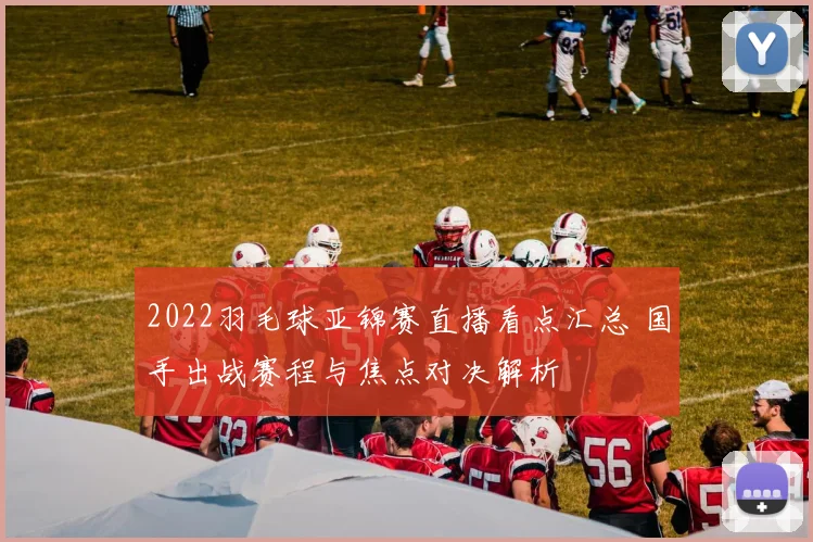 2022羽毛球亚锦赛直播看点汇总 国手出战赛程与焦点对决解析