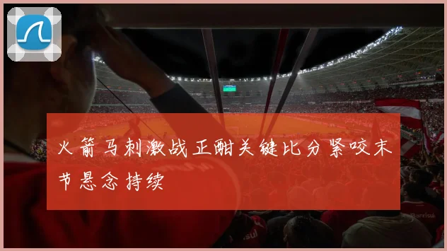 火箭马刺激战正酣关键比分紧咬末节悬念持续