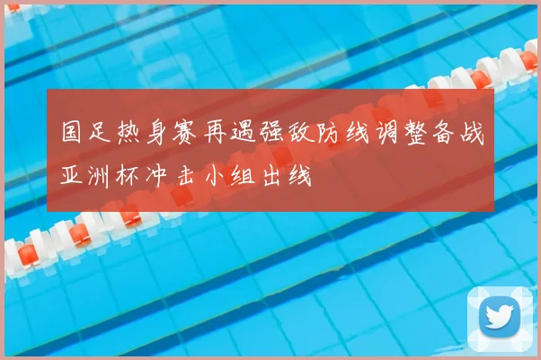 国足热身赛再遇强敌防线调整备战亚洲杯冲击小组出线