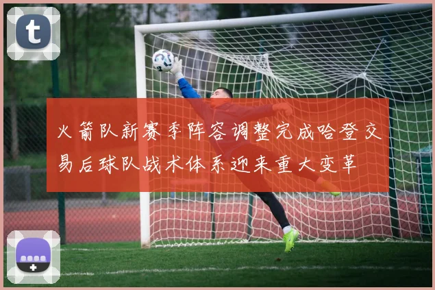 火箭队新赛季阵容调整完成哈登交易后球队战术体系迎来重大变革