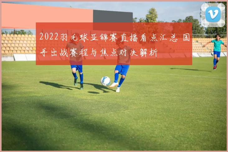 2022羽毛球亚锦赛直播看点汇总 国手出战赛程与焦点对决解析