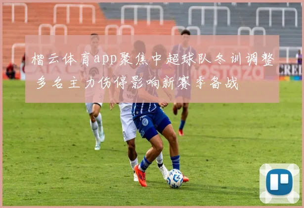 楷云体育app聚焦中超球队冬训调整 多名主力伤停影响新赛季备战