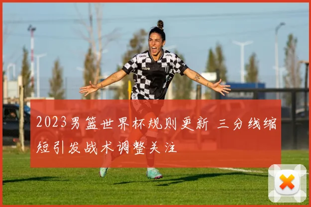 2023男篮世界杯规则更新 三分线缩短引发战术调整关注