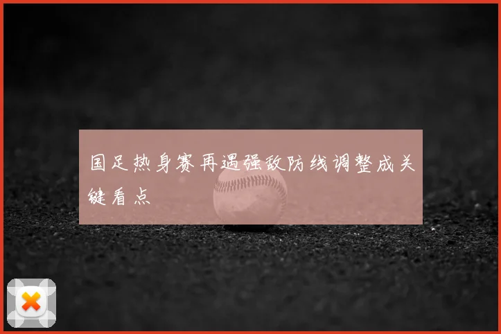 国足热身赛再遇强敌防线调整成关键看点