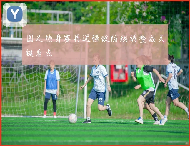 国足热身赛再遇强敌防线调整成关键看点