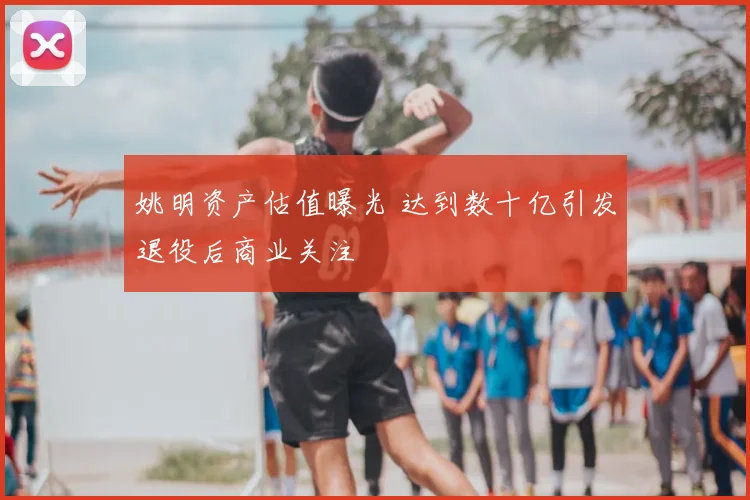 姚明资产估值曝光 达到数十亿引发退役后商业关注