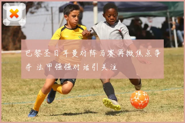 巴黎圣日耳曼对阵马赛再掀焦点争夺 法甲强强对话引关注