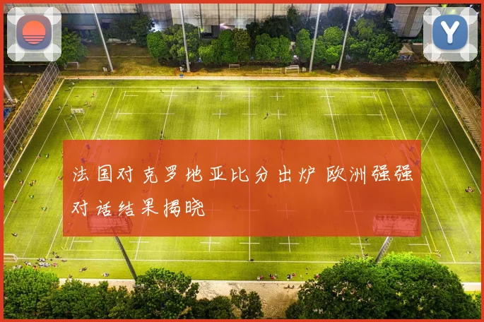 法国对克罗地亚比分出炉 欧洲强强对话结果揭晓