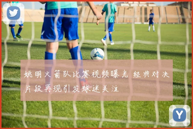 姚明火箭队比赛视频曝光 经典对决片段再现引发球迷关注