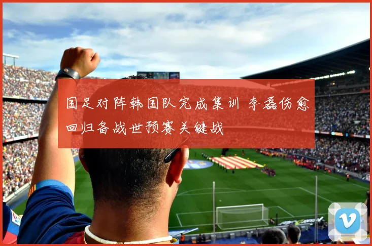 国足对阵韩国队完成集训 李磊伤愈回归备战世预赛关键战