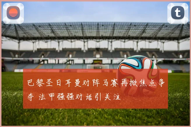 巴黎圣日耳曼对阵马赛再掀焦点争夺 法甲强强对话引关注